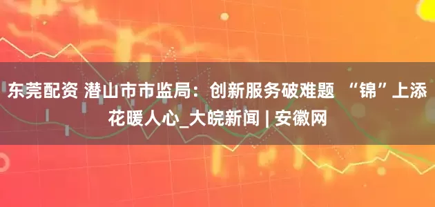 东莞配资 潜山市市监局：创新服务破难题  “锦”上添花暖人心_大皖新闻 | 安徽网