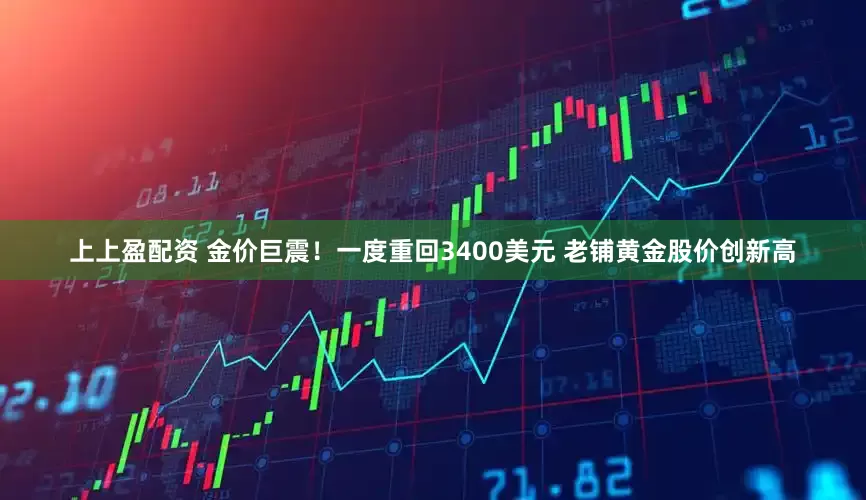 上上盈配资 金价巨震！一度重回3400美元 老铺黄金股价创新高