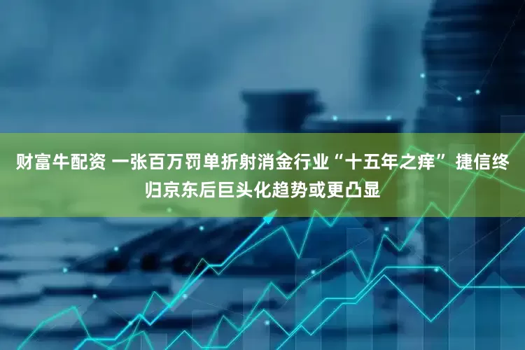 财富牛配资 一张百万罚单折射消金行业“十五年之痒” 捷信终归京东后巨头化趋势或更凸显
