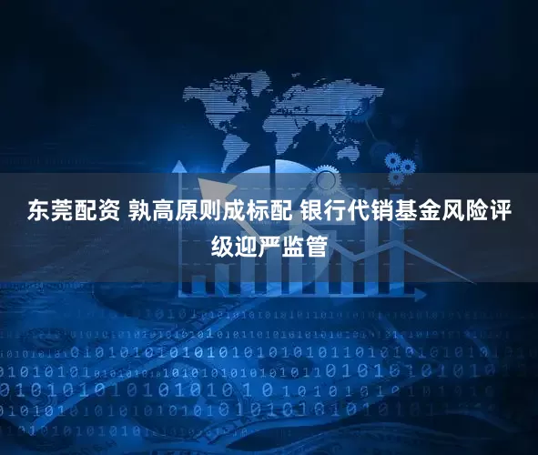 东莞配资 孰高原则成标配 银行代销基金风险评级迎严监管