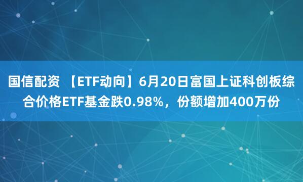 国信配资 【ETF动向】6月20日富国上证科创板综合价格ETF基金跌0.98%，份额增加400万份