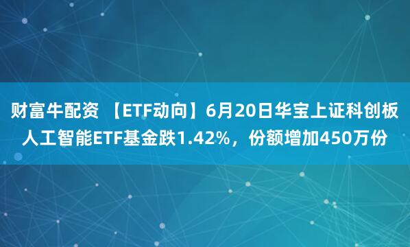财富牛配资 【ETF动向】6月20日华宝上证科创板人工智能ETF基金跌1.42%，份额增加450万份