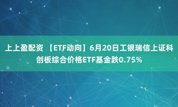 上上盈配资 【ETF动向】6月20日工银瑞信上证科创板综合价格ETF基金跌0.75%