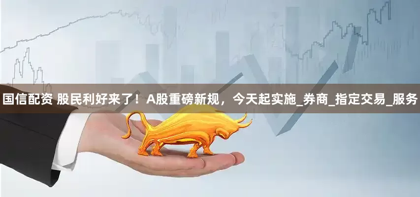 国信配资 股民利好来了！A股重磅新规，今天起实施_券商_指定交易_服务