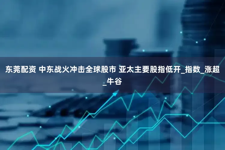 东莞配资 中东战火冲击全球股市 亚太主要股指低开_指数_涨超_牛谷