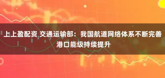 上上盈配资 交通运输部：我国航道网络体系不断完善 港口能级持续提升