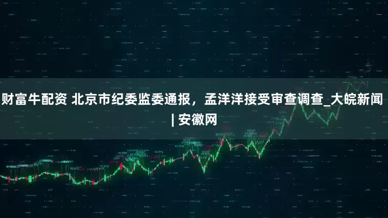 财富牛配资 北京市纪委监委通报，孟洋洋接受审查调查_大皖新闻 | 安徽网