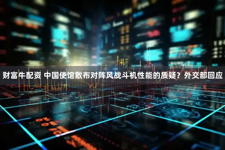 财富牛配资 中国使馆散布对阵风战斗机性能的质疑？外交部回应