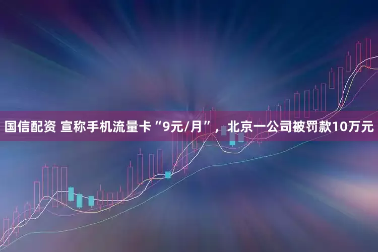 国信配资 宣称手机流量卡“9元/月”，北京一公司被罚款10万元