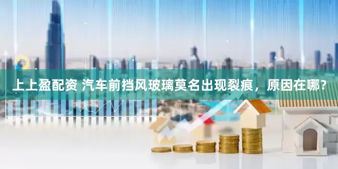 上上盈配资 汽车前挡风玻璃莫名出现裂痕，原因在哪？