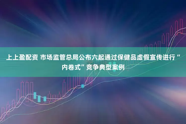 上上盈配资 市场监管总局公布六起通过保健品虚假宣传进行“内卷式”竞争典型案例