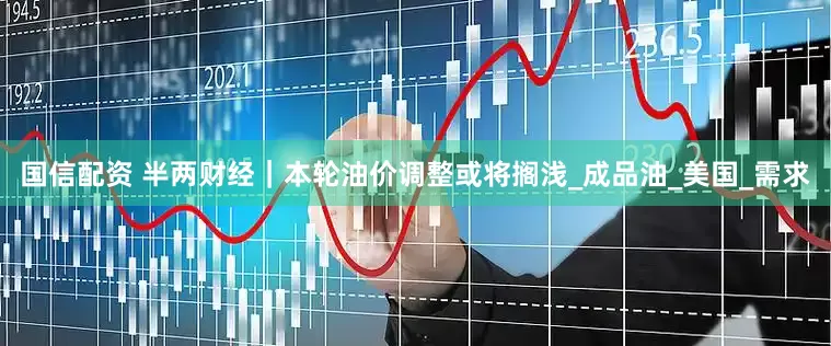 国信配资 半两财经｜本轮油价调整或将搁浅_成品油_美国_需求