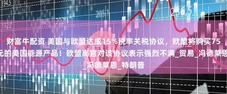 财富牛配资 美国与欧盟达成15%税率关税协议，欧盟将购买7500亿美元的美国能源产品！欧盟高官对该协议表示强烈不满_贸易_冯德莱恩_特朗普