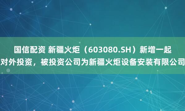 国信配资 新疆火炬（603080.SH）新增一起对外投资，被投资公司为新疆火炬设备安装有限公司