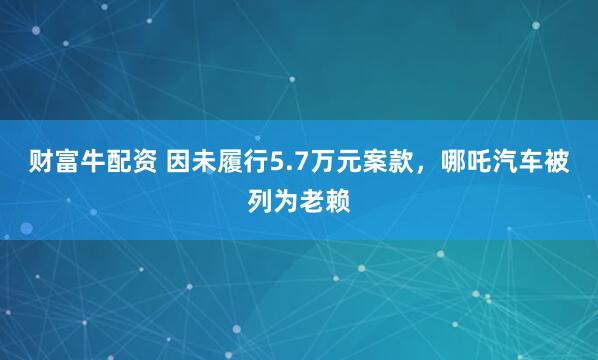 财富牛配资 因未履行5.7万元案款，哪吒汽车被列为老赖